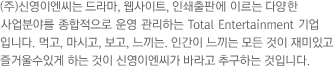 (주)신영이엔씨는 드라마, 웹사이트, 인쇄출판, 외식사업에 이르는 다양 한 사업분 야를 종합적으로 운영 관리하는 Total Entertainment 기업 입니다. 먹고, 마시고, 보고, 느끼는 인간이 느끼는 모든 것 이 재미있고 즐거울수있게 하는 것이 신영이엔씨가 바라고 추구하는 것입니다.